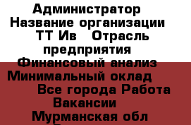 Администратор › Название организации ­ ТТ-Ив › Отрасль предприятия ­ Финансовый анализ › Минимальный оклад ­ 20 000 - Все города Работа » Вакансии   . Мурманская обл.,Видяево нп